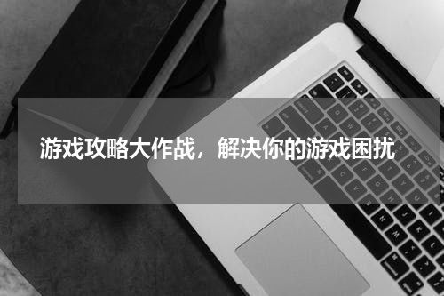 游戏攻略大作战，解决你的游戏困扰