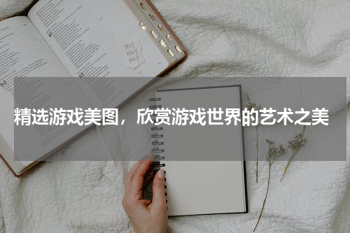  精选游戏美图，欣赏游戏世界的艺术之美