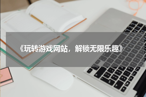  《玩转游戏网站，解锁无限乐趣》
