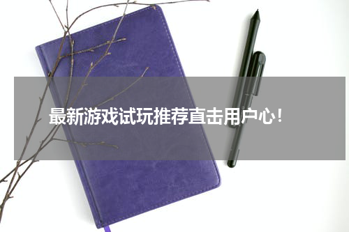  最新游戏试玩推荐直击用户心！