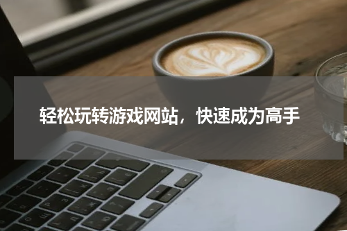  轻松玩转游戏网站，快速成为高手
