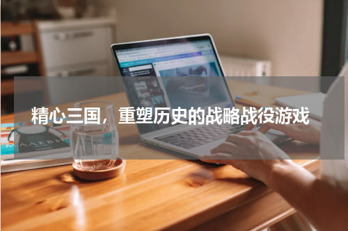  精心三国，重塑历史的战略战役游戏