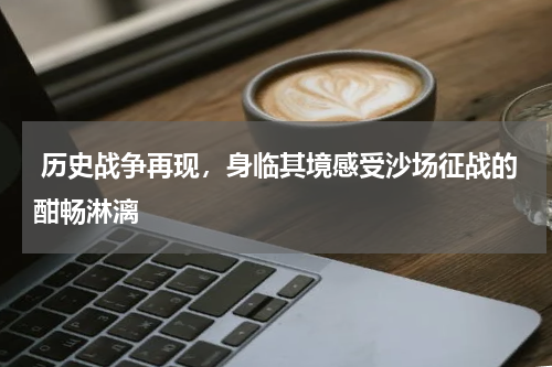  历史战争再现，身临其境感受沙场征战的酣畅淋漓