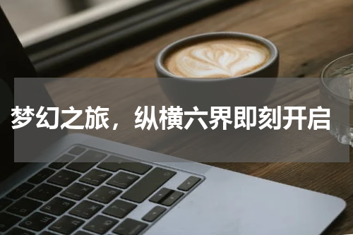  梦幻之旅，纵横六界即刻开启