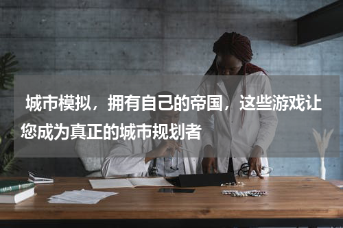  城市模拟，拥有自己的帝国，这些游戏让您成为真正的城市规划者