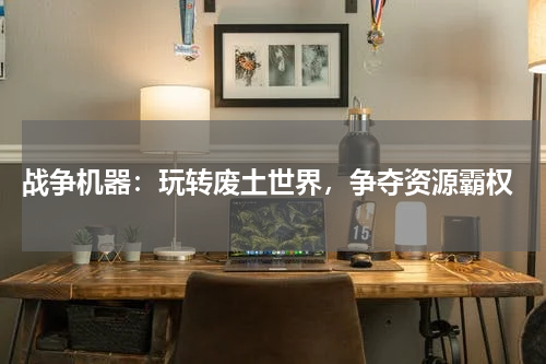  战争机器：玩转废土世界，争夺资源霸权