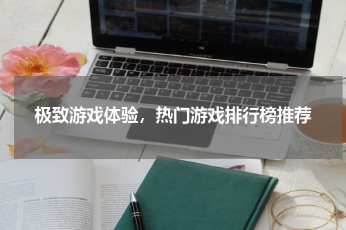 极致游戏体验，热门游戏排行榜推荐