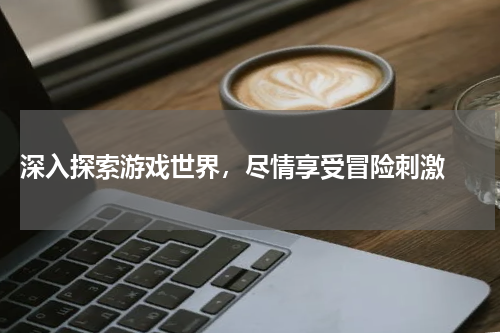  深入探索游戏世界，尽情享受冒险刺激 