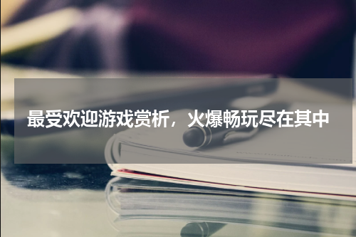 最受欢迎游戏赏析，火爆畅玩尽在其中
