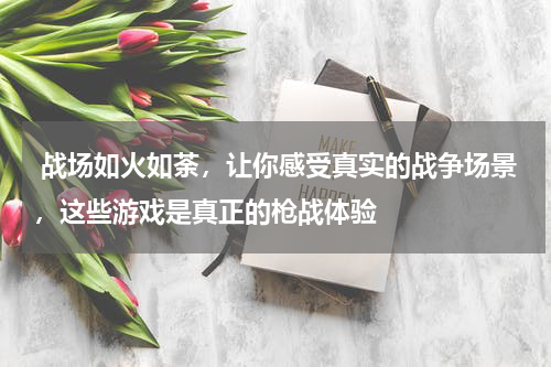  战场如火如荼，让你感受真实的战争场景，这些游戏是真正的枪战体验