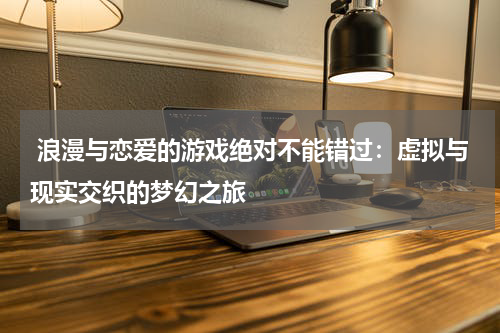  浪漫与恋爱的游戏绝对不能错过：虚拟与现实交织的梦幻之旅
