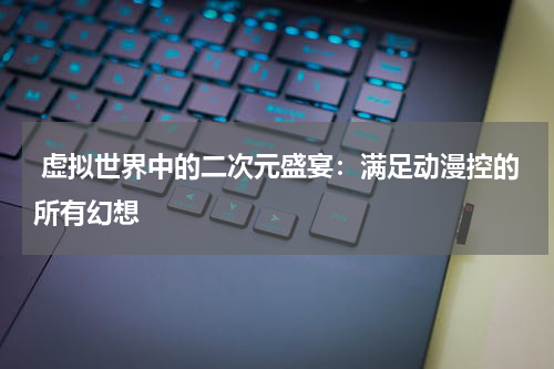  虚拟世界中的二次元盛宴：满足动漫控的所有幻想