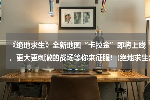 《绝地求生》全新地图“卡拉金”即将上线，更大更刺激的战场等你来征服！(绝地求生新地图卡拉金上线后 物资刷新率被吐槽 还不如沙漠图)