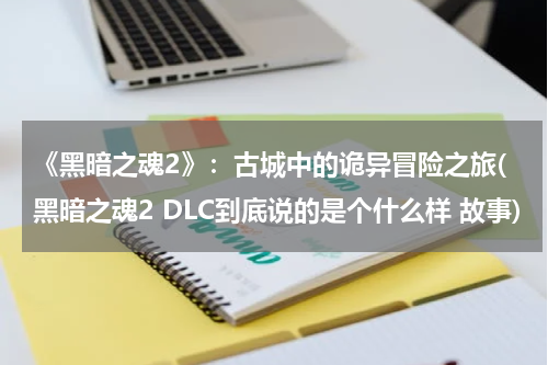 《黑暗之魂2》：古城中的诡异冒险之旅(黑暗之魂2 DLC到底说的是个什么样 故事)