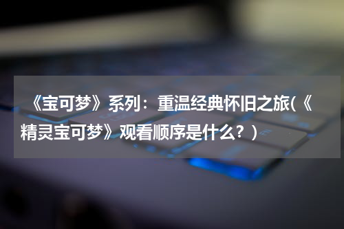  《宝可梦》系列：重温经典怀旧之旅(《精灵宝可梦》观看顺序是什么？)