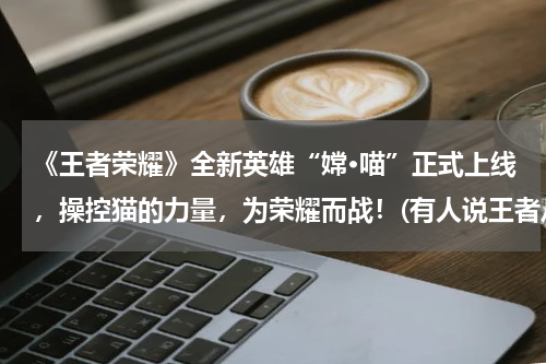 《王者荣耀》全新英雄“嫦·喵”正式上线，操控猫的力量，为荣耀而战！(有人说王者从百里守约开始，没有一个英雄正常，你认为呢？)