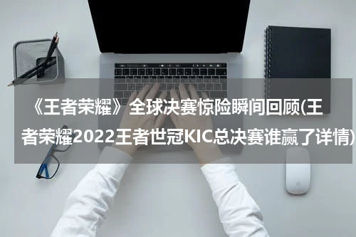  《王者荣耀》全球决赛惊险瞬间回顾(王者荣耀2022王者世冠KIC总决赛谁赢了详情)