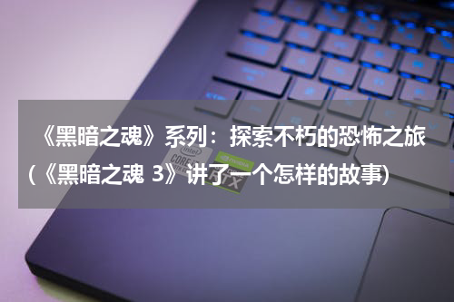  《黑暗之魂》系列：探索不朽的恐怖之旅(《黑暗之魂 3》讲了一个怎样的故事)