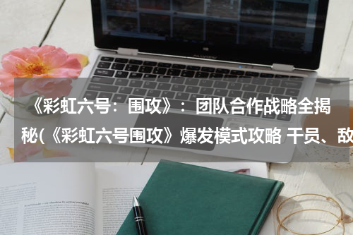  《彩虹六号：围攻》：团队合作战略全揭秘(《彩虹六号围攻》爆发模式攻略 干员、敌人介绍与玩法指南)