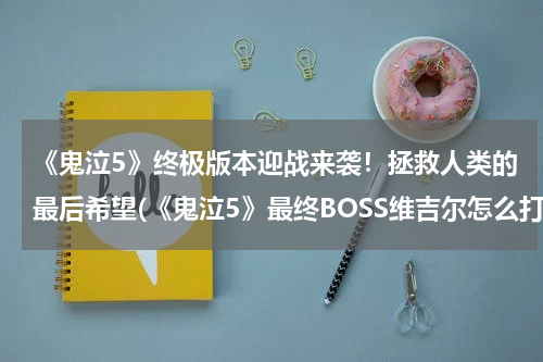 《鬼泣5》终极版本迎战来袭！拯救人类的最后希望(《鬼泣5》最终BOSS维吉尔怎么打)