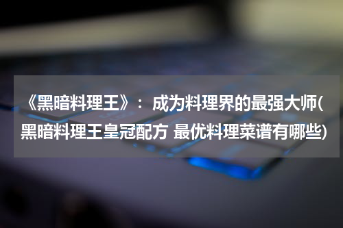 《黑暗料理王》：成为料理界的最强大师(黑暗料理王皇冠配方 最优料理菜谱有哪些)