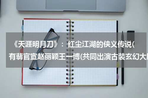  《天涯明月刀》：红尘江湖的侠义传说(有翡官宣赵丽颖王一博(共同出演古装玄幻大剧《天涯明月刀》))
