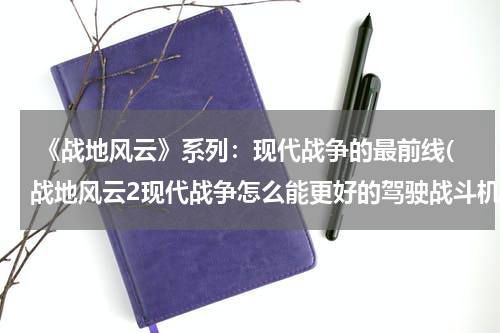  《战地风云》系列：现代战争的最前线(战地风云2现代战争怎么能更好的驾驶战斗机和直升机)