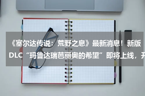 《塞尔达传说：荒野之息》最新消息！新版DLC“玛鲁达瑞芭丽奥的希望”即将上线，开启新的冒险之旅！(《饥荒》海难新增生物图鉴 海难有哪些新增生物)