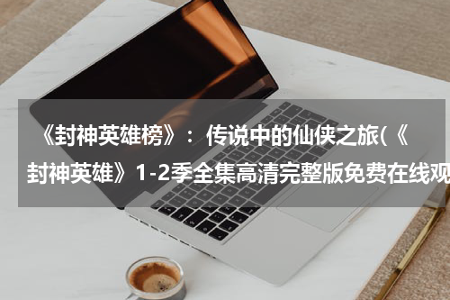  《封神英雄榜》：传说中的仙侠之旅(《封神英雄》1-2季全集高清完整版免费在线观看)