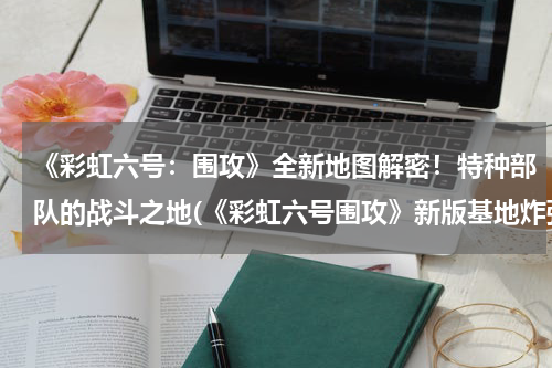 《彩虹六号：围攻》全新地图解密！特种部队的战斗之地(《彩虹六号围攻》新版基地炸弹局黑镜邪眼点位推荐)