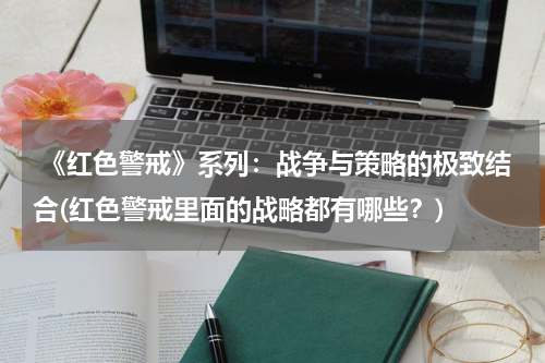 《红色警戒》系列：战争与策略的极致结合(红色警戒里面的战略都有哪些？)