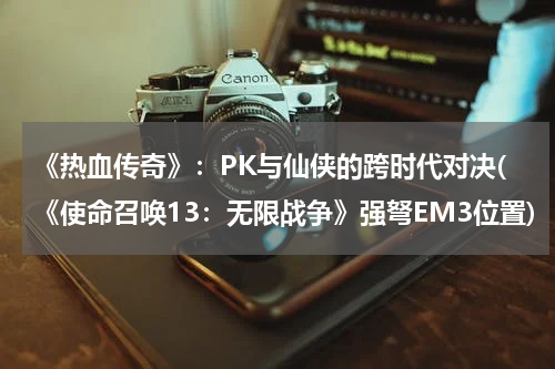 《热血传奇》：PK与仙侠的跨时代对决(《使命召唤13：无限战争》强弩EM3位置)