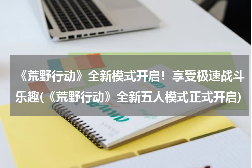 《荒野行动》全新模式开启！享受极速战斗乐趣(《荒野行动》全新五人模式正式开启)