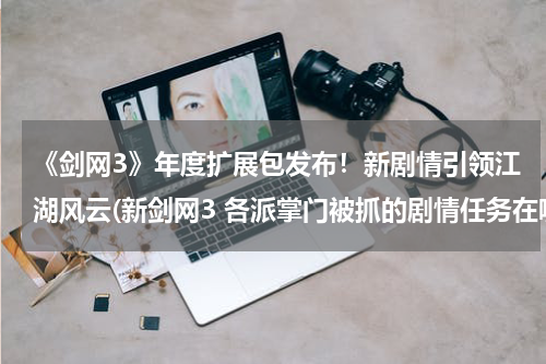 《剑网3》年度扩展包发布！新剧情引领江湖风云(新剑网3 各派掌门被抓的剧情任务在哪里接的？)