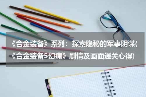 《合金装备》系列：探索隐秘的军事阴谋(《合金装备5幻痛》剧情及画面通关心得)