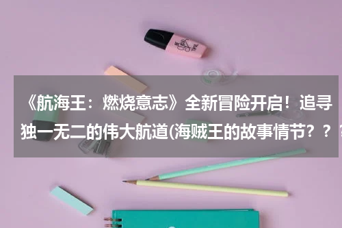 《航海王：燃烧意志》全新冒险开启！追寻独一无二的伟大航道(海贼王的故事情节？？？？？它会放到多少集呢？)