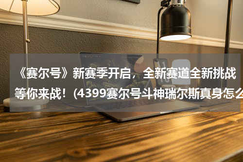 《赛尔号》新赛季开启，全新赛道全新挑战等你来战！(4399赛尔号斗神瑞尔斯真身怎么打)