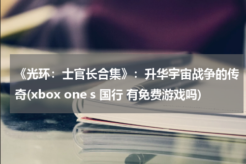 《光环：士官长合集》：升华宇宙战争的传奇(xbox one s 国行 有免费游戏吗)