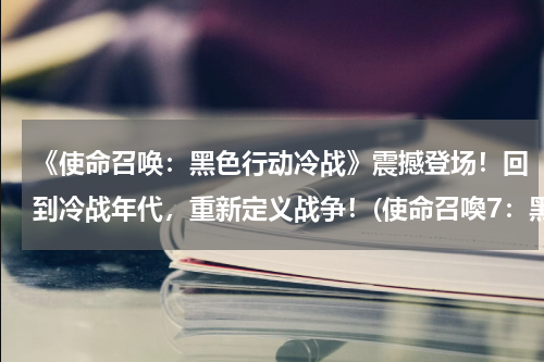 《使命召唤：黑色行动冷战》震撼登场！回到冷战年代，重新定义战争！(使命召喚7：黑色行動的大小和故事背景。)