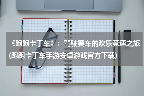 《跑跑卡丁车》：驾驶赛车的欢乐竞速之旅(跑跑卡丁车手游安卓游戏官方下载)