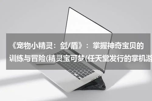 《宠物小精灵：剑/盾》：掌握神奇宝贝的训练与冒险(精灵宝可梦(任天堂发行的掌机游戏系列)详细资料大全)
