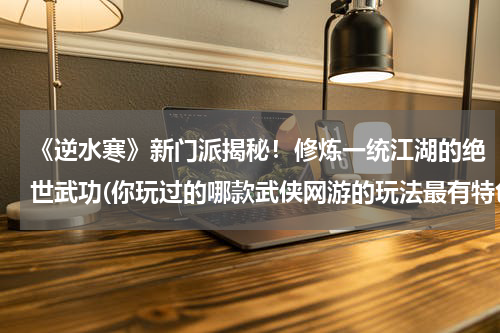 《逆水寒》新门派揭秘！修炼一统江湖的绝世武功(你玩过的哪款武侠网游的玩法最有特色？)