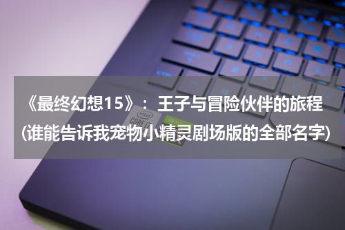 《最终幻想15》：王子与冒险伙伴的旅程(谁能告诉我宠物小精灵剧场版的全部名字)
