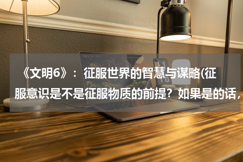  《文明6》：征服世界的智慧与谋略(征服意识是不是征服物质的前提？如果是的话，不久违反了马克思主义哲学了吗？求救，今天上午就要)