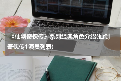  《仙剑奇侠传》系列经典角色介绍(仙剑奇侠传1演员列表)
