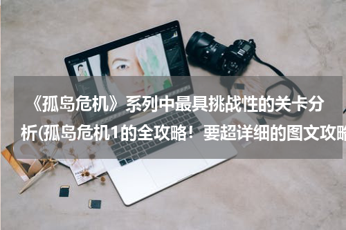  《孤岛危机》系列中最具挑战性的关卡分析(孤岛危机1的全攻略！要超详细的图文攻略！！！)