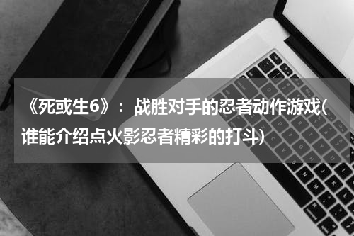 《死或生6》：战胜对手的忍者动作游戏(谁能介绍点火影忍者精彩的打斗)