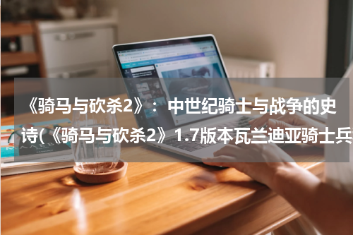 《骑马与砍杀2》：中世纪骑士与战争的史诗(《骑马与砍杀2》1.7版本瓦兰迪亚骑士兵种分析)