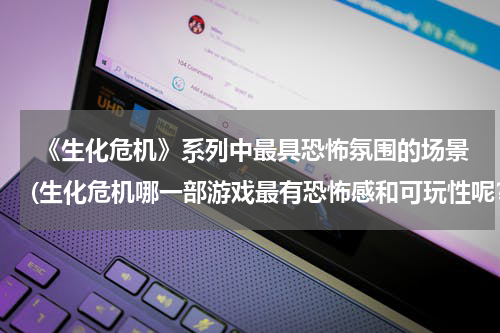  《生化危机》系列中最具恐怖氛围的场景(生化危机哪一部游戏最有恐怖感和可玩性呢？)