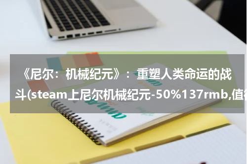  《尼尔：机械纪元》：重塑人类命运的战斗(steam上尼尔机械纪元-50%137rmb,值得买吗?)
